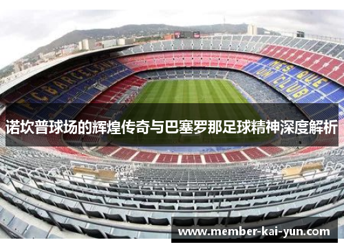 诺坎普球场的辉煌传奇与巴塞罗那足球精神深度解析 诺坎普球场的辉煌传奇与巴塞罗那足球精神深度解析