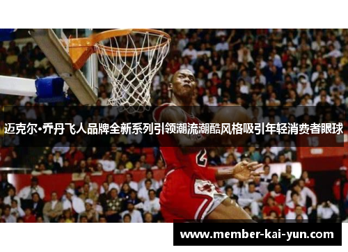 迈克尔·乔丹飞人品牌全新系列引领潮流潮酷风格吸引年轻消费者眼球